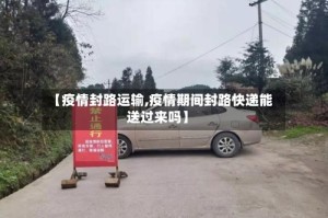 【疫情封路运输,疫情期间封路快递能送过来吗】