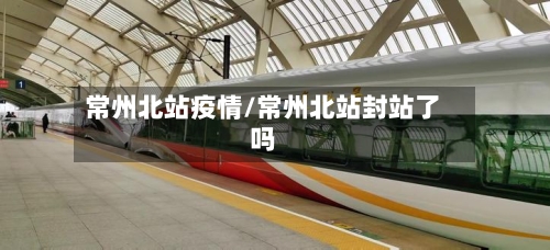 常州北站疫情/常州北站封站了吗-第1张图片