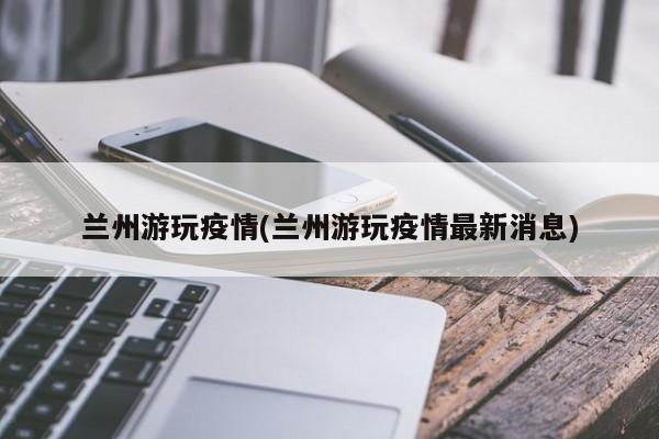 兰州游玩疫情(兰州游玩疫情最新消息)